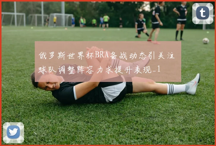 俄罗斯世界杯BRA备战动态引关注 球队调整阵容力求提升表现_1