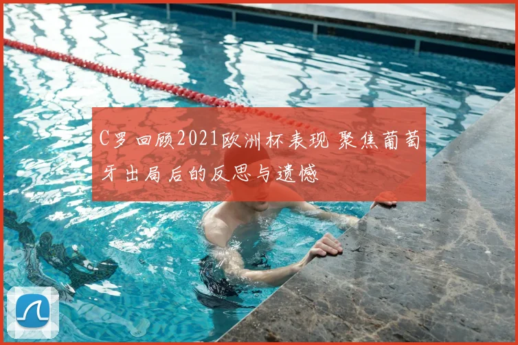 C罗回顾2021欧洲杯表现 聚焦葡萄牙出局后的反思与遗憾