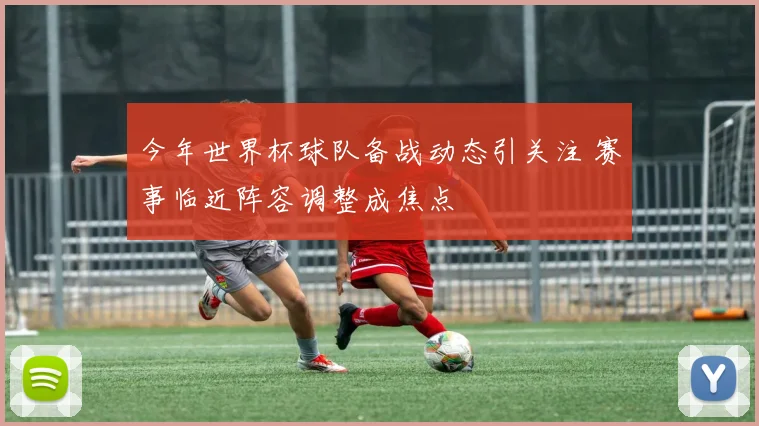 今年世界杯球队备战动态引关注 赛事临近阵容调整成焦点