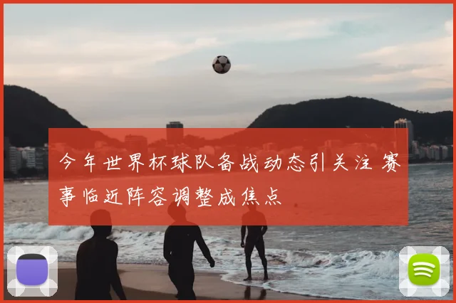 今年世界杯球队备战动态引关注 赛事临近阵容调整成焦点