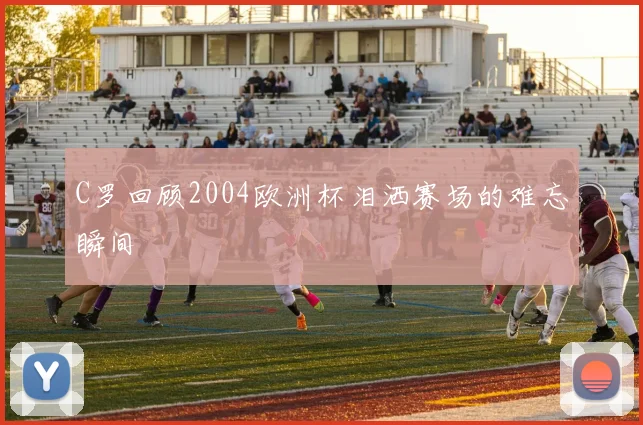 C罗回顾2004欧洲杯泪洒赛场的难忘瞬间