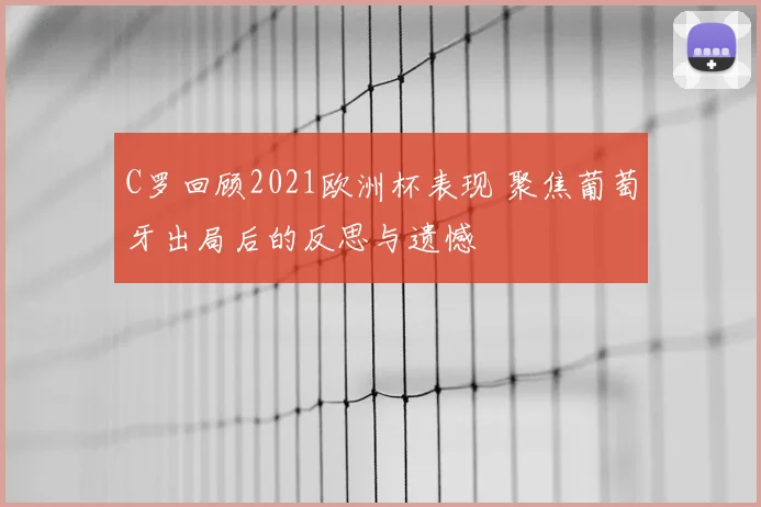 C罗回顾2021欧洲杯表现 聚焦葡萄牙出局后的反思与遗憾