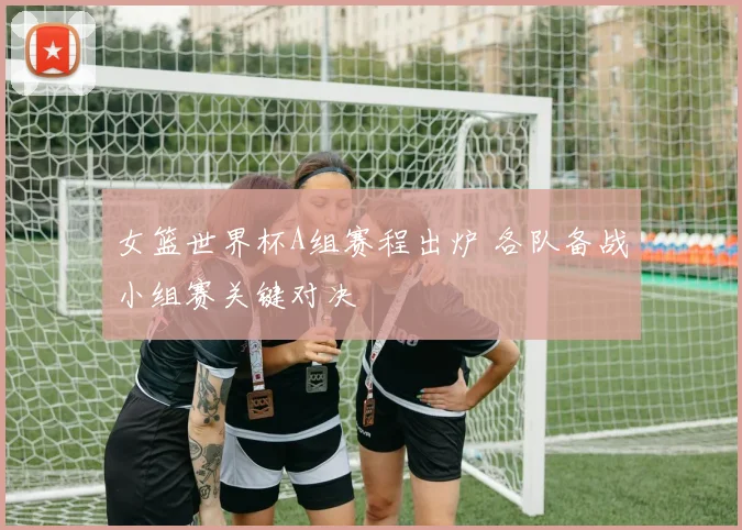 女篮世界杯A组赛程出炉 各队备战小组赛关键对决