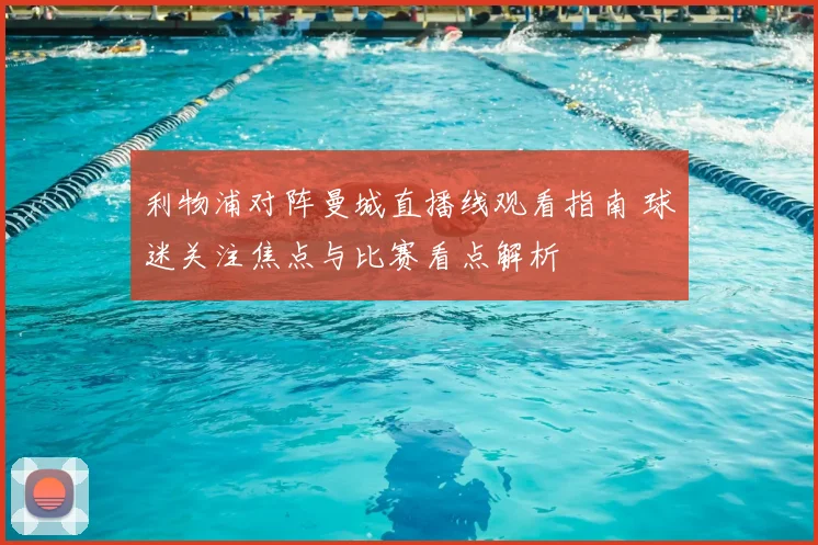 利物浦对阵曼城直播线观看指南 球迷关注焦点与比赛看点解析