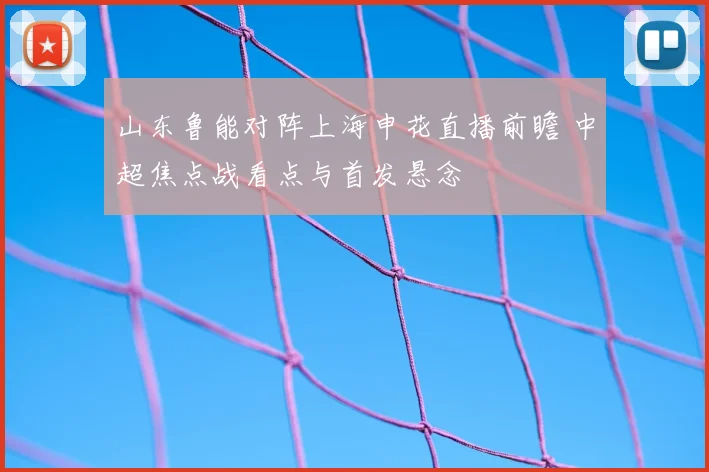 山东鲁能对阵上海申花直播前瞻 中超焦点战看点与首发悬念