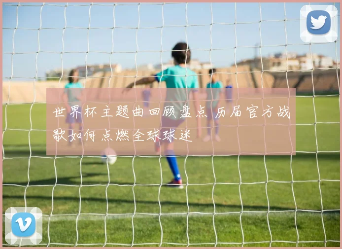 世界杯主题曲回顾盘点 历届官方战歌如何点燃全球球迷