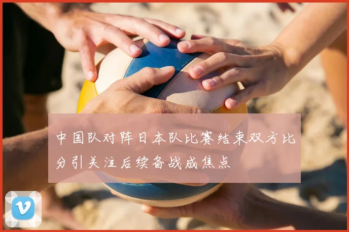 中国队对阵日本队比赛结束双方比分引关注后续备战成焦点