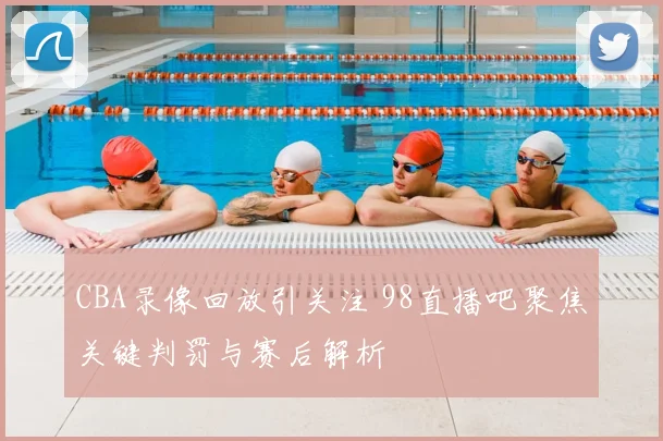 CBA录像回放引关注 98直播吧聚焦关键判罚与赛后解析