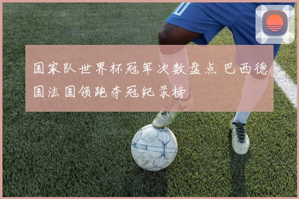 国家队世界杯冠军次数盘点 巴西德国法国领跑夺冠纪录榜