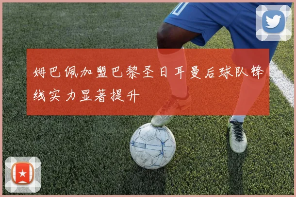 姆巴佩加盟巴黎圣日耳曼后球队锋线实力显著提升