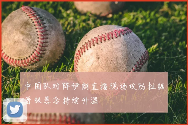 中国队对阵伊朗直播现场攻防拉锯晋级悬念持续升温