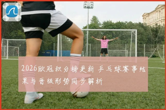 2026欧冠积分榜更新 乒乓球赛事结果与晋级形势同步解析