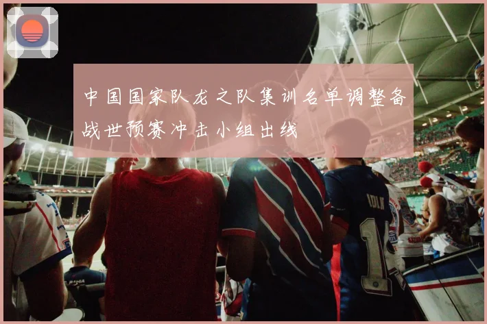 中国国家队龙之队集训名单调整备战世预赛冲击小组出线