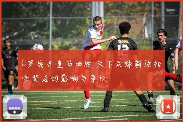 C罗离开皇马回顾 天下足球解读转会背后的影响与争议