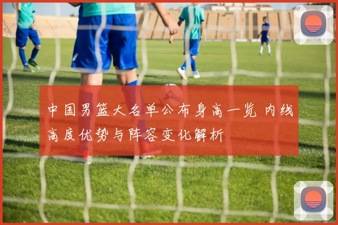 中国男篮大名单公布身高一览 内线高度优势与阵容变化解析