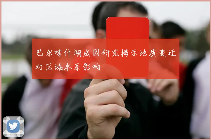巴尔喀什湖成因研究揭示地质变迁对区域水系影响