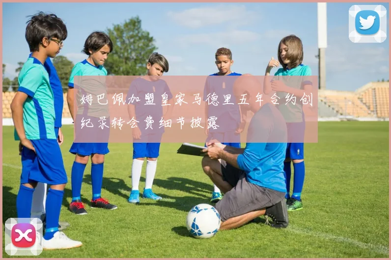 姆巴佩加盟皇家马德里五年合约创纪录转会费细节披露