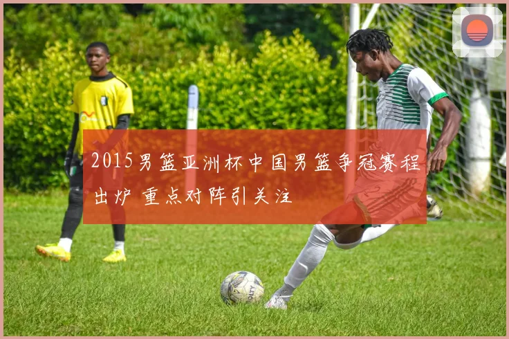 2015男篮亚洲杯中国男篮争冠赛程出炉 重点对阵引关注