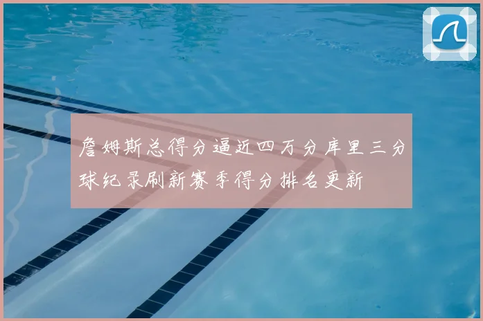 詹姆斯总得分逼近四万分库里三分球纪录刷新赛季得分排名更新