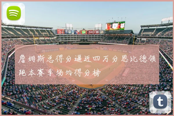 詹姆斯总得分逼近四万分恩比德领跑本赛季场均得分榜