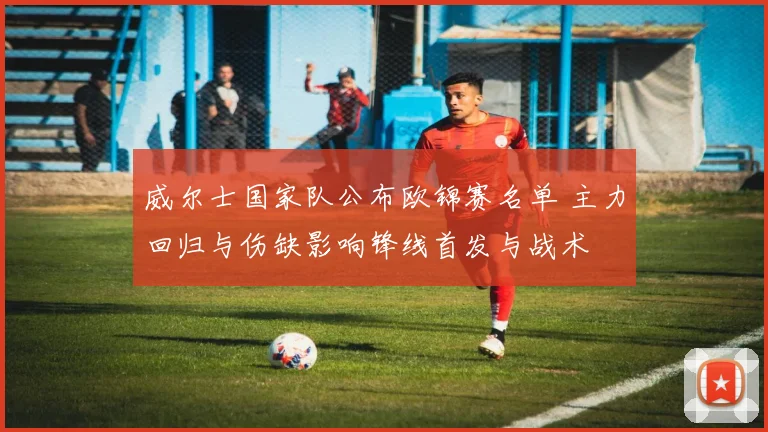 威尔士国家队公布欧锦赛名单 主力回归与伤缺影响锋线首发与战术