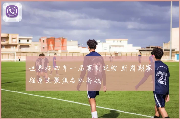 世界杯四年一届赛制延续 新周期赛程看点聚焦各队备战