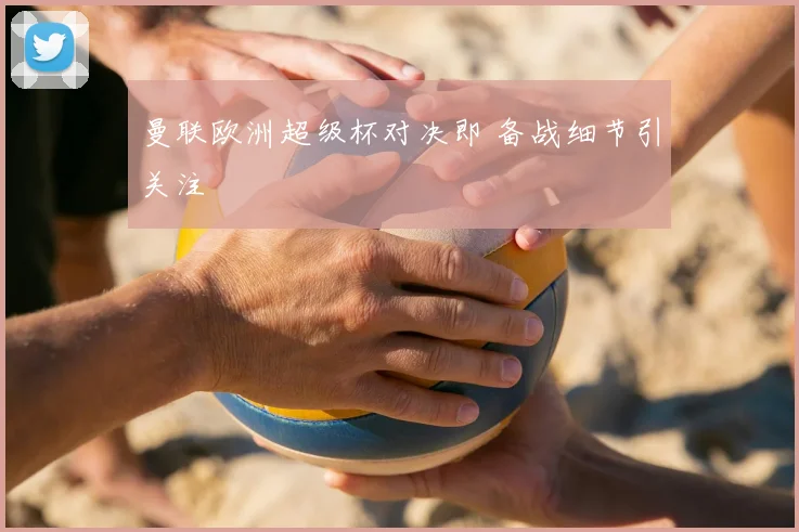 曼联欧洲超级杯对决即 备战细节引关注