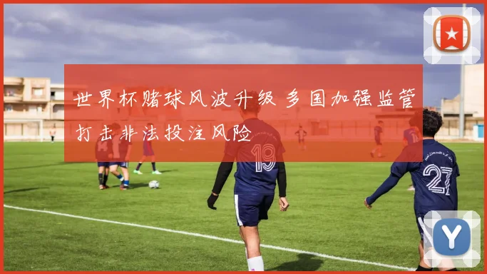 世界杯赌球风波升级 多国加强监管打击非法投注风险