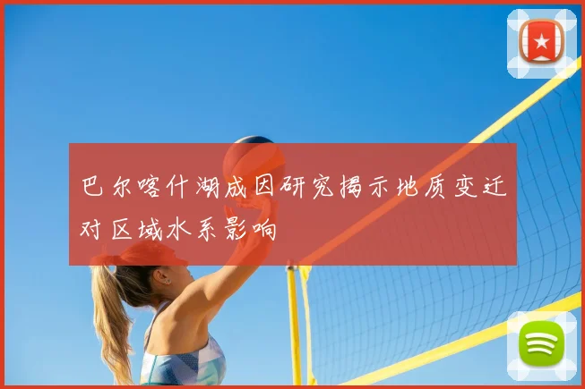 巴尔喀什湖成因研究揭示地质变迁对区域水系影响