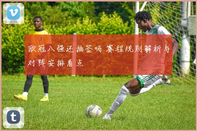 欧冠八强还抽签吗 赛程规则解析与对阵安排看点