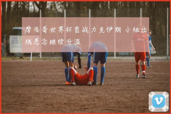 摩洛哥世界杯首战力克伊朗 小组出线悬念继续升温