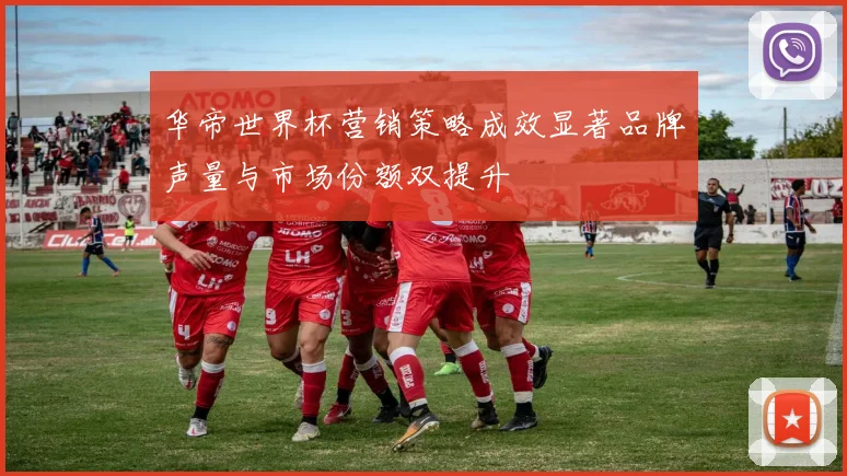 华帝世界杯营销策略成效显著品牌声量与市场份额双提升