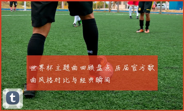 世界杯主题曲回顾盘点 历届官方歌曲风格对比与经典瞬间