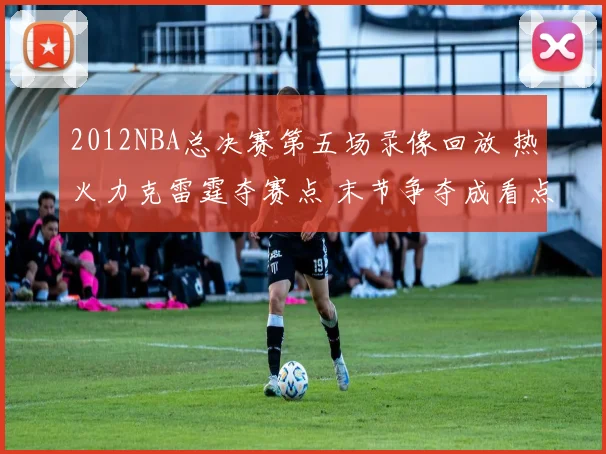 2012NBA总决赛第五场录像回放 热火力克雷霆夺赛点 末节争夺成看点