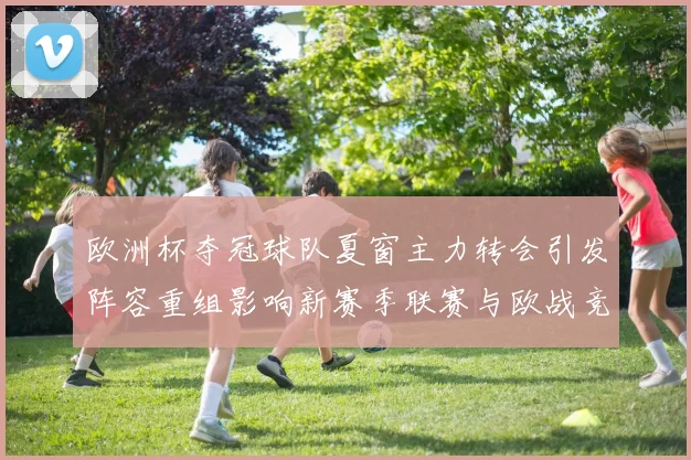 欧洲杯夺冠球队夏窗主力转会引发阵容重组影响新赛季联赛与欧战竞争