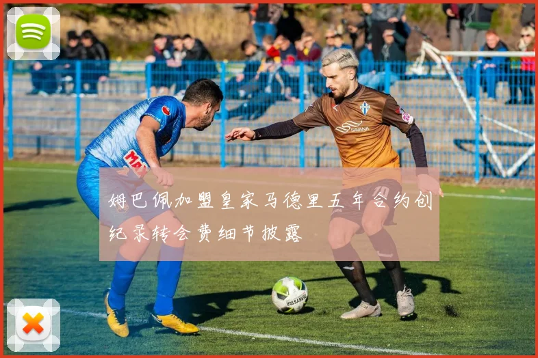 姆巴佩加盟皇家马德里五年合约创纪录转会费细节披露