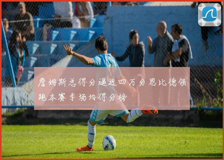 詹姆斯总得分逼近四万分恩比德领跑本赛季场均得分榜