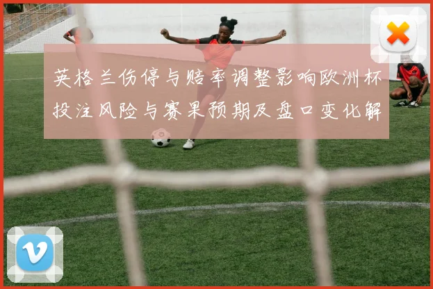 英格兰伤停与赔率调整影响欧洲杯投注风险与赛果预期及盘口变化解读