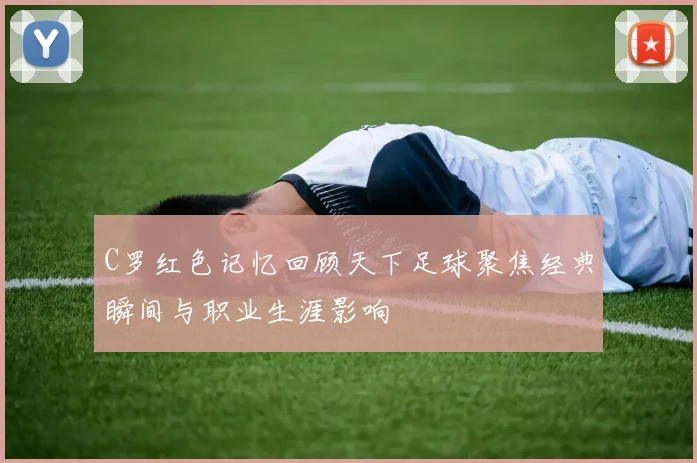 C罗红色记忆回顾天下足球聚焦经典瞬间与职业生涯影响