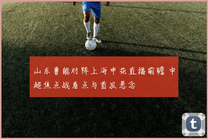 山东鲁能对阵上海申花直播前瞻 中超焦点战看点与首发悬念